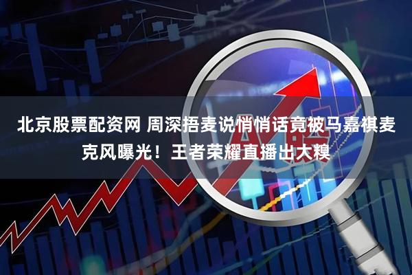 北京股票配资网 周深捂麦说悄悄话竟被马嘉祺麦克风曝光！王者荣耀直播出大糗