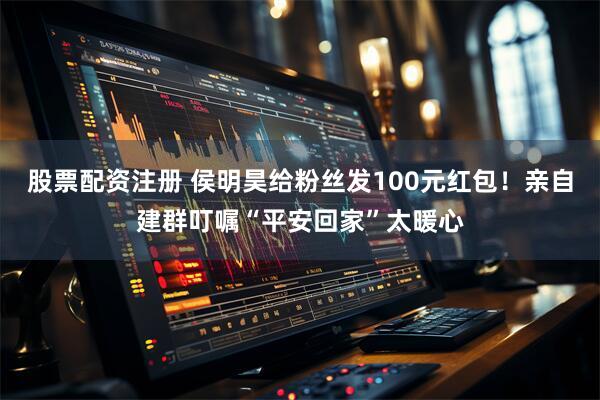 股票配资注册 侯明昊给粉丝发100元红包！亲自建群叮嘱“平安回家”太暖心