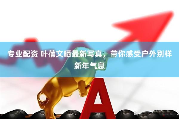专业配资 叶蒨文晒最新写真，带你感受户外别样新年气息