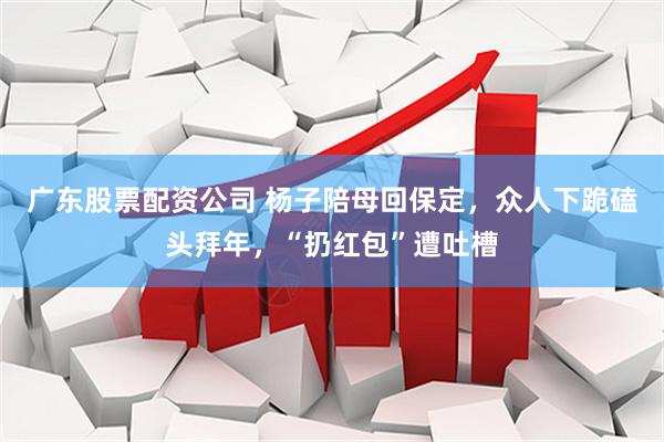 广东股票配资公司 杨子陪母回保定，众人下跪磕头拜年，“扔红包”遭吐槽