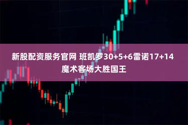 新股配资服务官网 班凯罗30+5+6雷诺17+14 魔术客场大胜国王