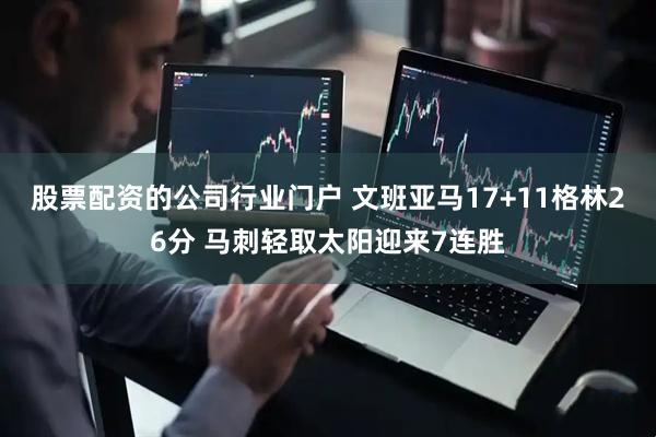 股票配资的公司行业门户 文班亚马17+11格林26分 马刺轻取太阳迎来7连胜