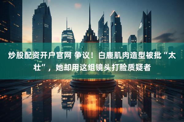 炒股配资开户官网 争议！白鹿肌肉造型被批“太壮”，她却用这组镜头打脸质疑者