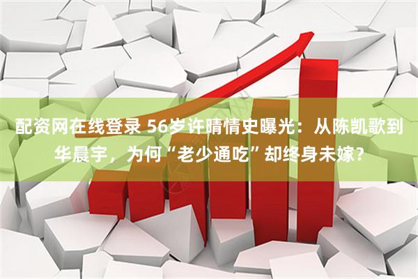 配资网在线登录 56岁许晴情史曝光：从陈凯歌到华晨宇，为何“老少通吃”却终身未嫁？