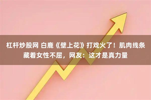 杠杆炒股网 白鹿《壁上花》打戏火了！肌肉线条藏着女性不屈，网友：这才是真力量