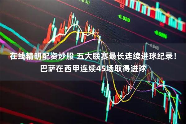 在线精明配资炒股 五大联赛最长连续进球纪录！巴萨在西甲连续45场取得进球