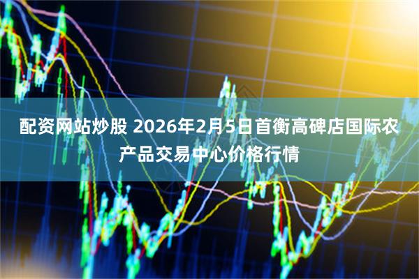 配资网站炒股 2026年2月5日首衡高碑店国际农产品交易中心价格行情