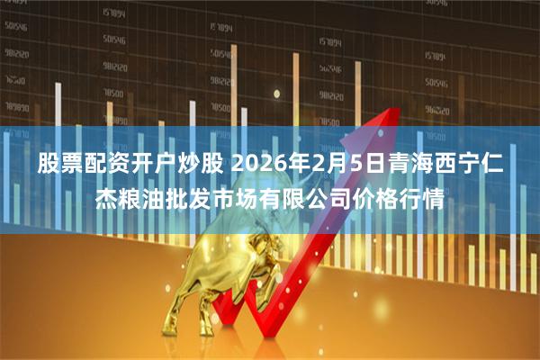 股票配资开户炒股 2026年2月5日青海西宁仁杰粮油批发市场有限公司价格行情