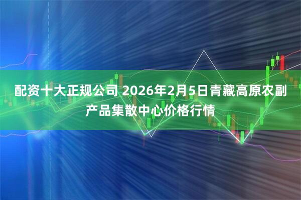 配资十大正规公司 2026年2月5日青藏高原农副产品集散中心价格行情