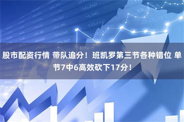股市配资行情 带队追分！班凯罗第三节各种错位 单节7中6高效砍下17分！