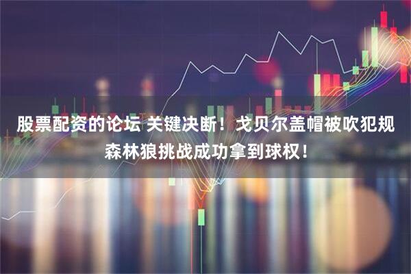 股票配资的论坛 关键决断！戈贝尔盖帽被吹犯规森林狼挑战成功拿到球权！