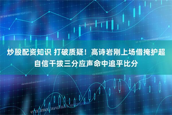 炒股配资知识 打破质疑！高诗岩刚上场借掩护超自信干拔三分应声命中追平比分