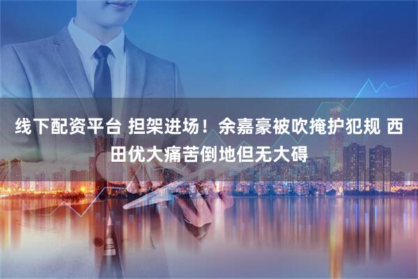 线下配资平台 担架进场！余嘉豪被吹掩护犯规 西田优大痛苦倒地但无大碍