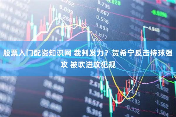 股票入门配资知识网 裁判发力？贺希宁反击持球强攻 被吹进攻犯规