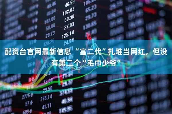 配资台官网最新信息 “富二代”扎堆当网红，但没有第二个“毛巾少爷”