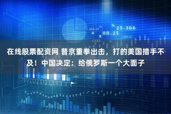 在线股票配资网 普京重拳出击，打的美国措手不及！中国决定：给俄罗斯一个大面子