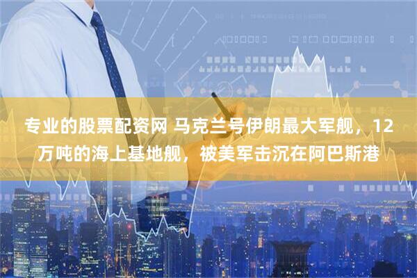 专业的股票配资网 马克兰号伊朗最大军舰，12万吨的海上基地舰，被美军击沉在阿巴斯港