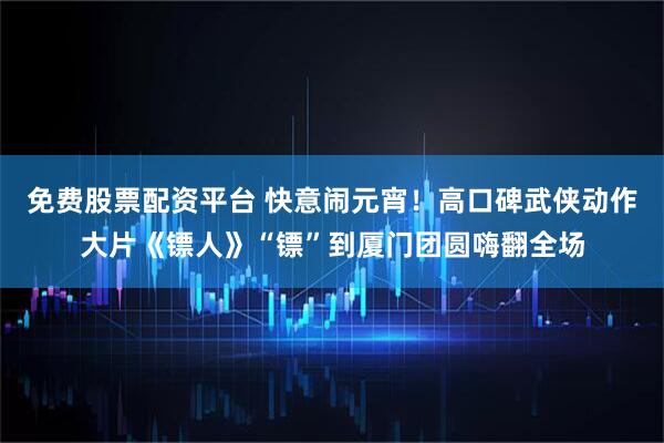 免费股票配资平台 快意闹元宵！高口碑武侠动作大片《镖人》“镖”到厦门团圆嗨翻全场