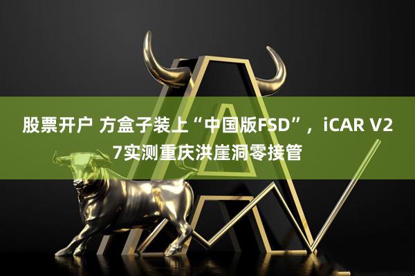 股票开户 方盒子装上“中国版FSD”，iCAR V27实测重庆洪崖洞零接管