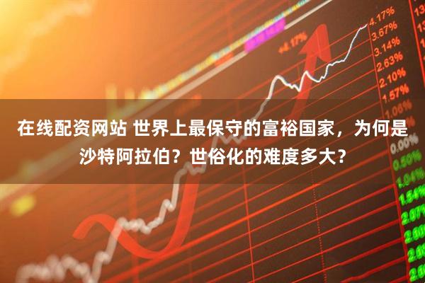 在线配资网站 世界上最保守的富裕国家，为何是沙特阿拉伯？世俗化的难度多大？