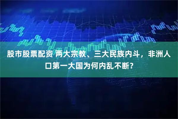 股市股票配资 两大宗教、三大民族内斗，非洲人口第一大国为何内乱不断？