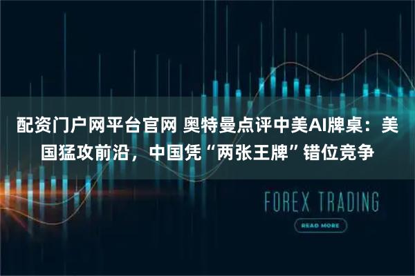 配资门户网平台官网 奥特曼点评中美AI牌桌：美国猛攻前沿，中国凭“两张王牌”错位竞争