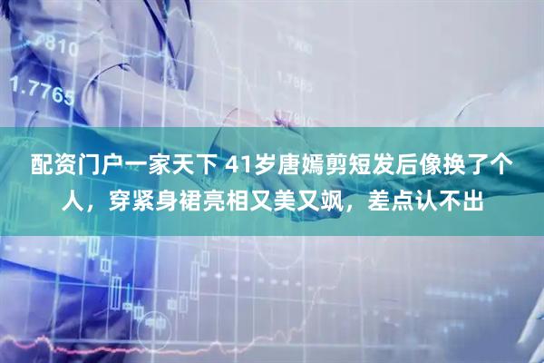 配资门户一家天下 41岁唐嫣剪短发后像换了个人，穿紧身裙亮相又美又飒，差点认不出