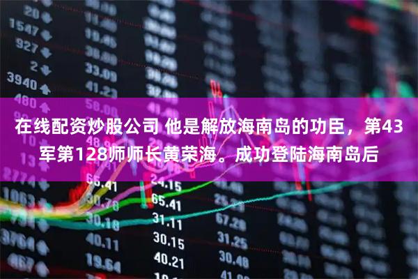 在线配资炒股公司 他是解放海南岛的功臣，第43军第128师师长黄荣海。成功登陆海南岛后