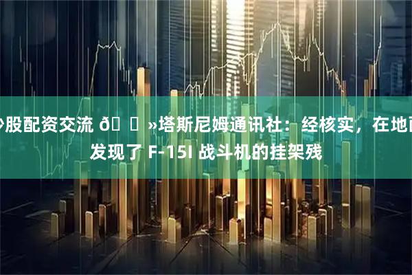 炒股配资交流 🔻塔斯尼姆通讯社：经核实，在地面发现了 F-15I 战斗机的挂架残