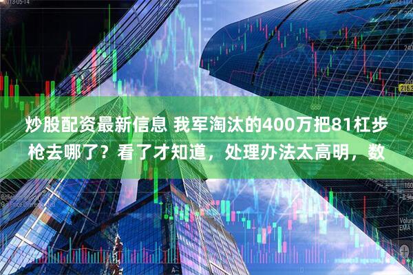 炒股配资最新信息 我军淘汰的400万把81杠步枪去哪了？看了才知道，处理办法太高明，数
