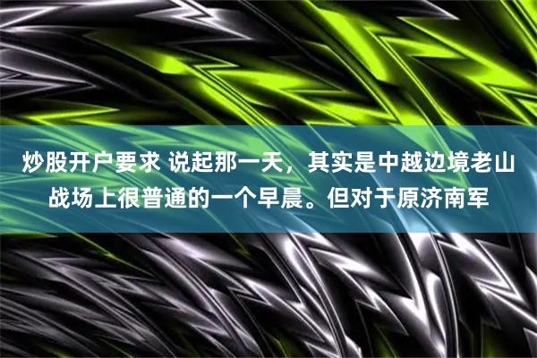 炒股开户要求 说起那一天，其实是中越边境老山战场上很普通的一个早晨。但对于原济南军