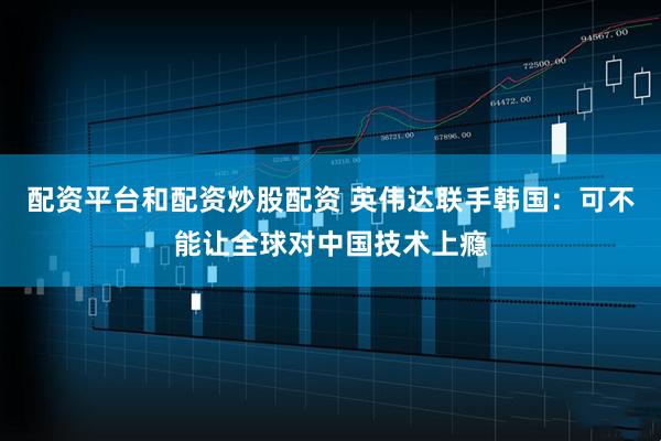 配资平台和配资炒股配资 英伟达联手韩国：可不能让全球对中国技术上瘾