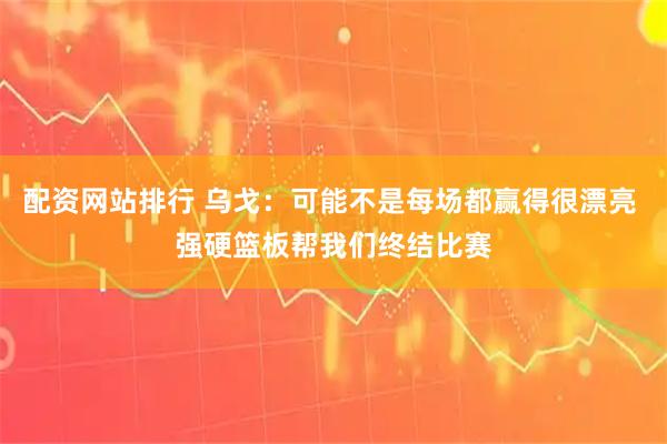 配资网站排行 乌戈：可能不是每场都赢得很漂亮 强硬篮板帮我们终结比赛