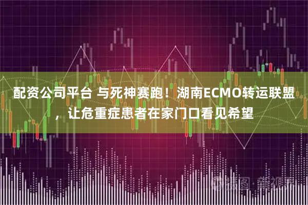 配资公司平台 与死神赛跑！湖南ECMO转运联盟，让危重症患者在家门口看见希望