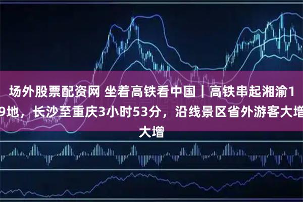 场外股票配资网 坐着高铁看中国｜高铁串起湘渝19地，长沙至重庆3小时53分，沿线景区省外游客大增