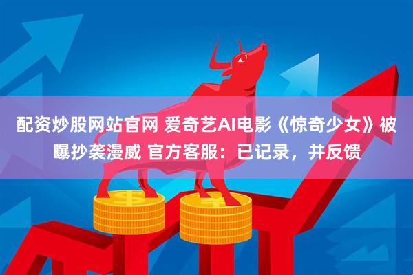 配资炒股网站官网 爱奇艺AI电影《惊奇少女》被曝抄袭漫威 官方客服：已记录，并反馈