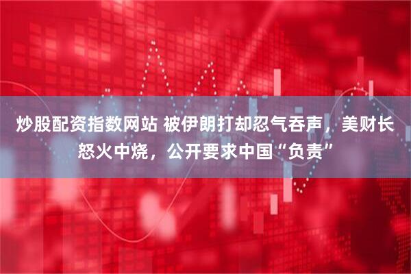 炒股配资指数网站 被伊朗打却忍气吞声，美财长怒火中烧，公开要求中国“负责”