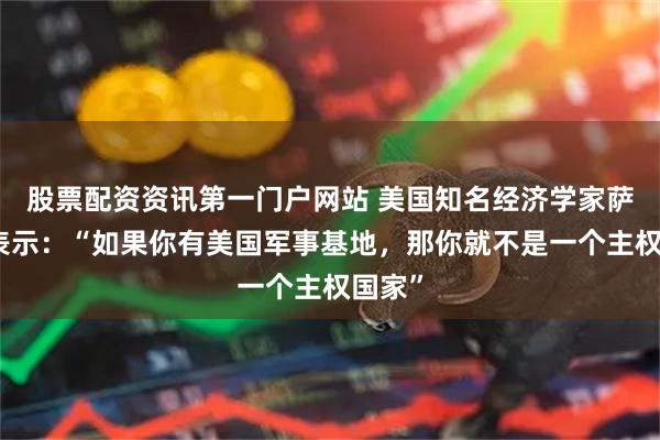股票配资资讯第一门户网站 美国知名经济学家萨克斯表示：“如果你有美国军事基地，那你就不是一个主权国家”