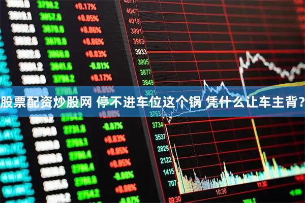 股票配资炒股网 停不进车位这个锅 凭什么让车主背？