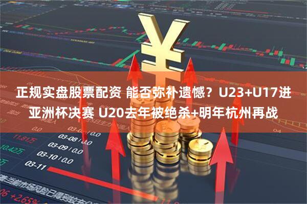 正规实盘股票配资 能否弥补遗憾？U23+U17进亚洲杯决赛 U20去年被绝杀+明年杭州再战