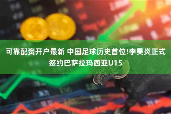 可靠配资开户最新 中国足球历史首位!李昊炎正式签约巴萨拉玛西亚U15