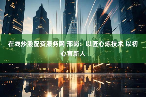 在线炒股配资服务网 邢岗：以匠心炼技术 以初心育新人