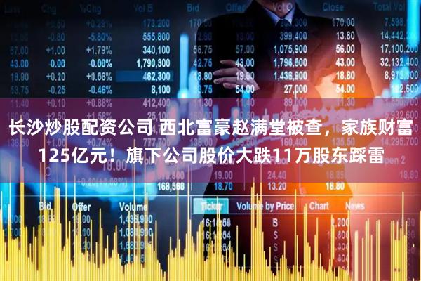 长沙炒股配资公司 西北富豪赵满堂被查，家族财富125亿元！旗下公司股价大跌11万股东踩雷