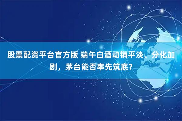 股票配资平台官方版 端午白酒动销平淡、分化加剧，茅台能否率先筑底？