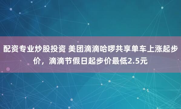 配资专业炒股投资 美团滴滴哈啰共享单车上涨起步价，滴滴节假日起步价最低2.5元