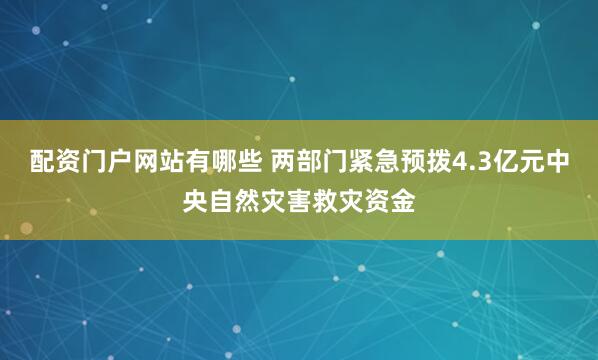 配资门户网站有哪些 两部门紧急预拨4.3亿元中央自然灾害救灾资金