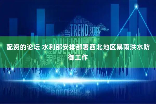 配资的论坛 水利部安排部署西北地区暴雨洪水防御工作