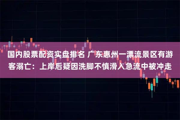 国内股票配资实盘排名 广东惠州一漂流景区有游客溺亡：上岸后疑因洗脚不慎滑入急流中被冲走